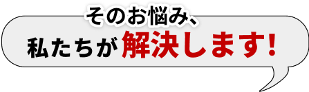 そのお悩み、私たちが解決します！